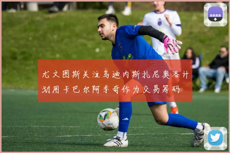 尤文图斯关注乌迪内斯扎尼奥洛计划用卡巴尔阿季奇作为交易筹码