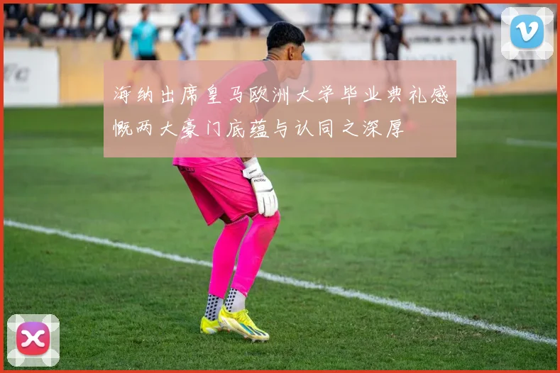 海纳出席皇马欧洲大学毕业典礼感慨两大豪门底蕴与认同之深厚
