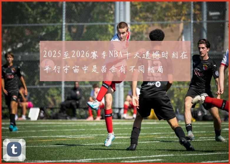2025至2026赛季NBA十大遗憾时刻在平行宇宙中是否会有不同结局