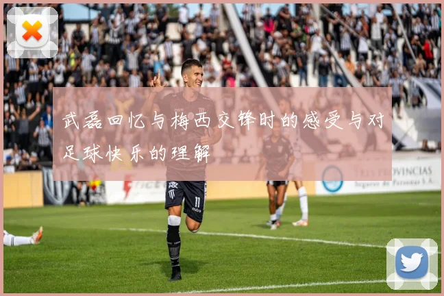 武磊回忆与梅西交锋时的感受与对足球快乐的理解