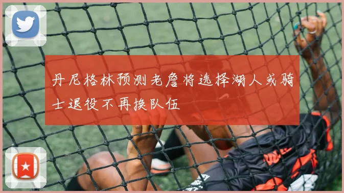 丹尼格林预测老詹将选择湖人或骑士退役不再换队伍