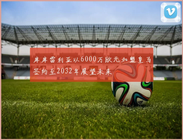 库库雷利亚以6000万欧元加盟皇马签约至2032年展望未来