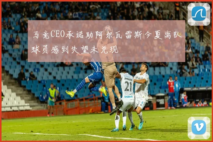 马竞CEO承诺助阿尔瓦雷斯今夏离队球员感到失望未兑现