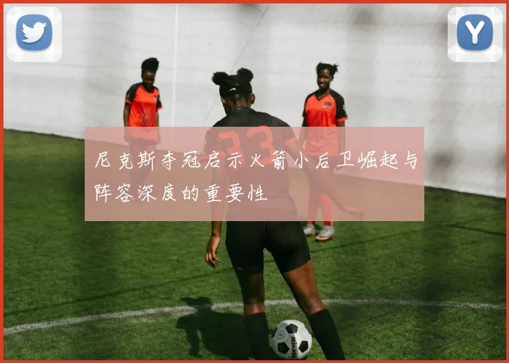 尼克斯夺冠启示火箭小后卫崛起与阵容深度的重要性