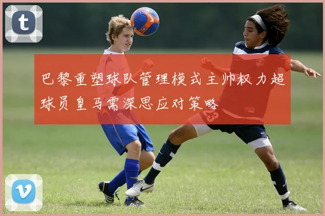 巴黎重塑球队管理模式主帅权力超球员皇马需深思应对策略
