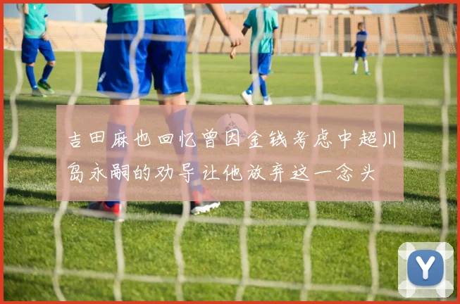 吉田麻也回忆曾因金钱考虑中超川岛永嗣的劝导让他放弃这一念头