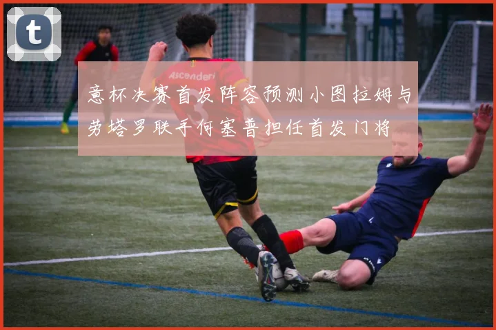 意杯决赛首发阵容预测小图拉姆与劳塔罗联手何塞普担任首发门将