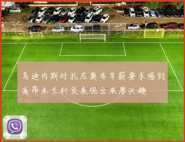 乌迪内斯对扎尼奥洛年薪要求感到高昂米兰科莫表现出浓厚兴趣