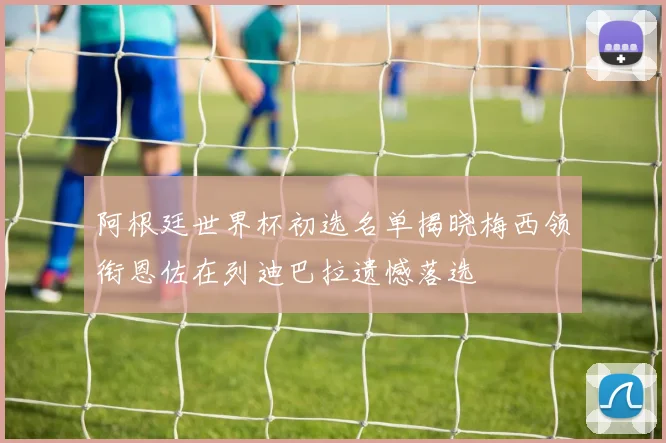 阿根廷世界杯初选名单揭晓梅西领衔恩佐在列迪巴拉遗憾落选