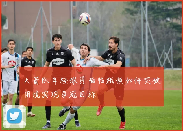 火箭队年轻球员面临瓶颈如何突破困境实现争冠目标