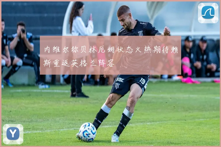 内维尔称贝林厄姆状态火热期待赖斯重返英格兰阵容