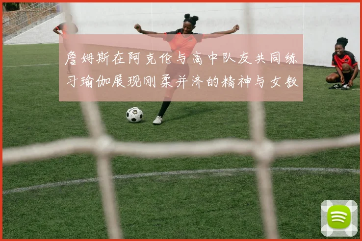 詹姆斯在阿克伦与高中队友共同练习瑜伽展现刚柔并济的精神与女教练合影留念