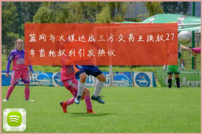 篮网与火媒达成三方交易互换权27年首轮权利引发热议