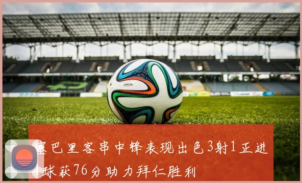 塞巴里客串中锋表现出色3射1正进1球获76分助力拜仁胜利