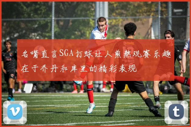 名嘴直言SGA打球让人煎熬观赛乐趣在于乔丹和库里的精彩表现