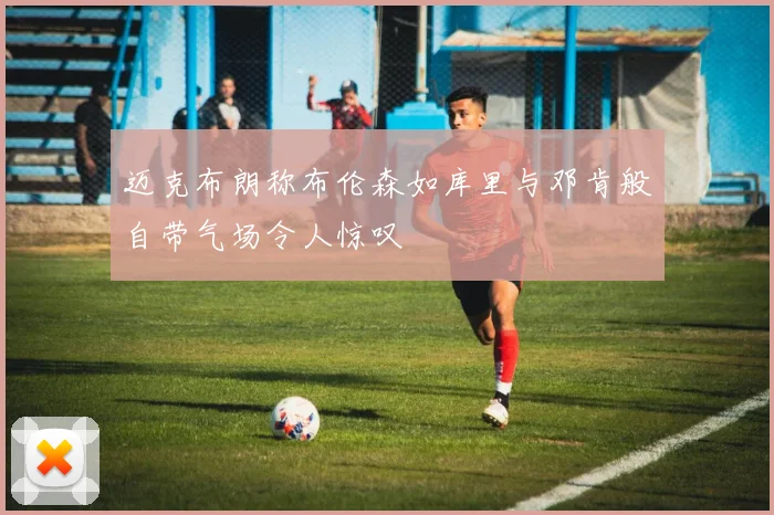 迈克布朗称布伦森如库里与邓肯般自带气场令人惊叹