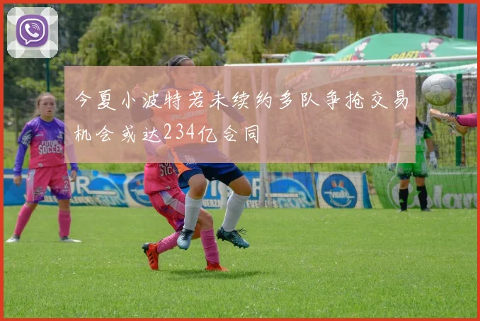 今夏小波特若未续约多队争抢交易机会或达234亿合同