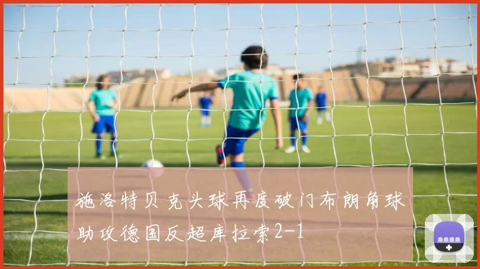 施洛特贝克头球再度破门布朗角球助攻德国反超库拉索2-1