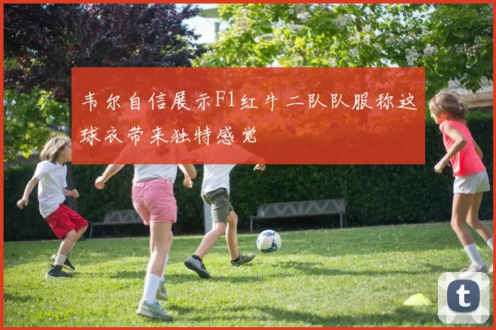 韦尔自信展示F1红牛二队队服称这球衣带来独特感觉
