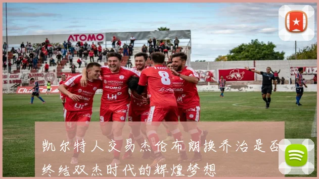 凯尔特人交易杰伦布朗换乔治是否终结双杰时代的辉煌梦想